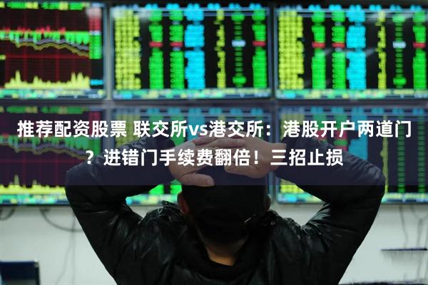 推荐配资股票 联交所vs港交所：港股开户两道门？进错门手续费翻倍！三招止损