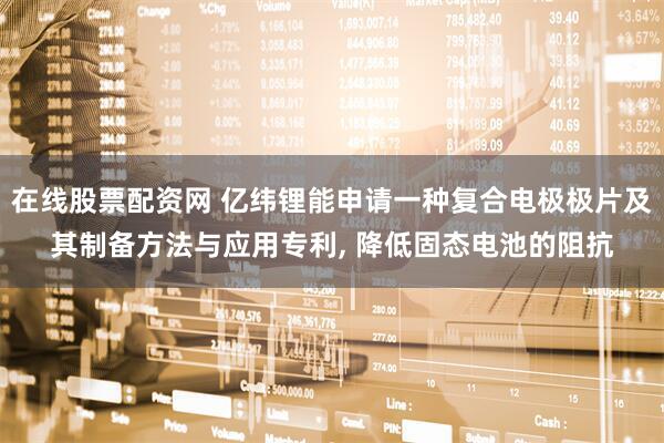 在线股票配资网 亿纬锂能申请一种复合电极极片及其制备方法与应用专利, 降低固态电池的阻抗