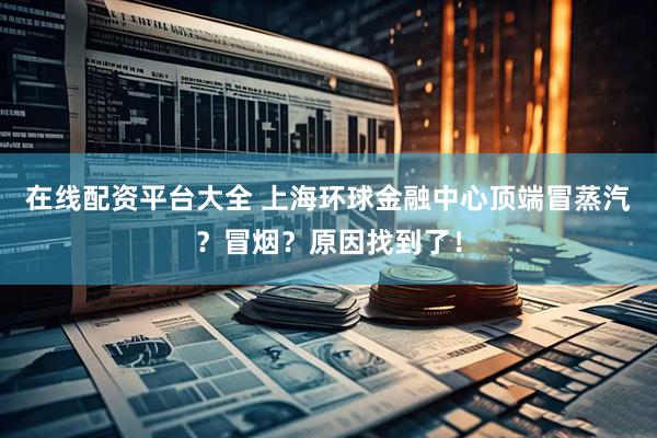 在线配资平台大全 上海环球金融中心顶端冒蒸汽？冒烟？原因找到了！