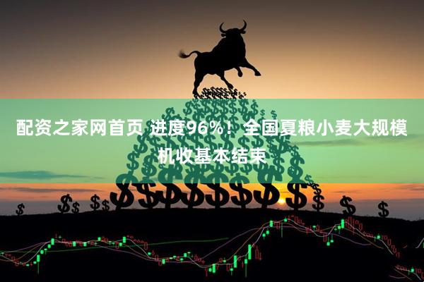 配资之家网首页 进度96%！全国夏粮小麦大规模机收基本结束