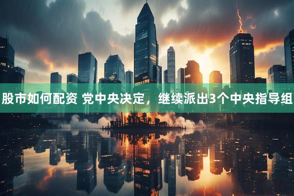 股市如何配资 党中央决定，继续派出3个中央指导组