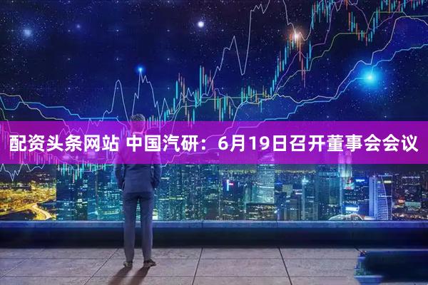 配资头条网站 中国汽研：6月19日召开董事会会议