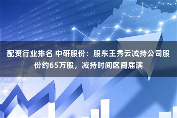 配资行业排名 中研股份：股东王秀云减持公司股份约65万股，减持时间区间届满