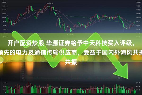 开户配资炒股 华源证券给予中天科技买入评级，领先的电力及通信传输供应商，受益于国内外海风共振