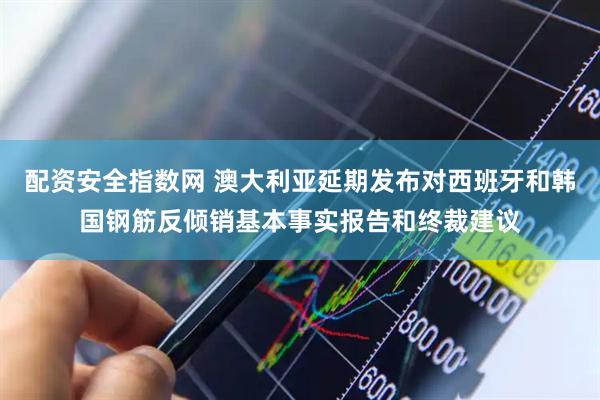 配资安全指数网 澳大利亚延期发布对西班牙和韩国钢筋反倾销基本事实报告和终裁建议