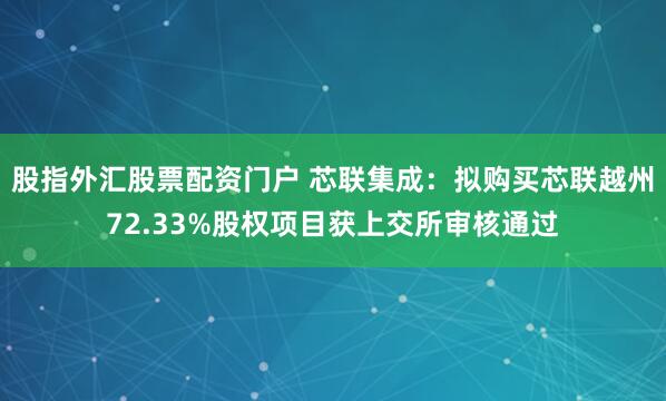 股指外汇股票配资门户 芯联集成：拟购买芯联越州72.33%股权项目获上交所审核通过