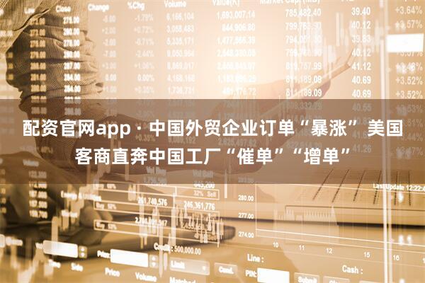 配资官网app · 中国外贸企业订单“暴涨” 美国客商直奔中国工厂“催单”“增单”