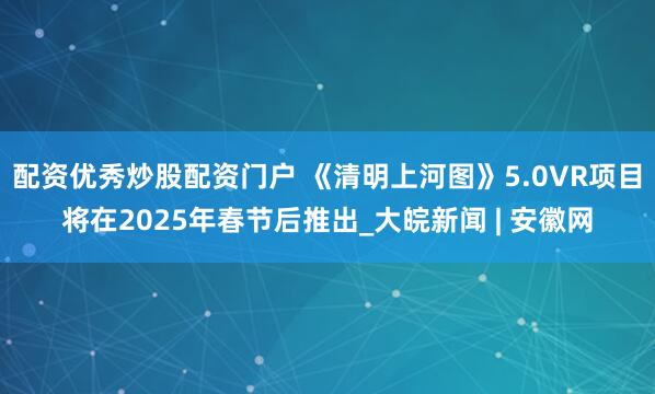 配资优秀炒股配资门户 《清明上河图》5.0VR项目将在2025年春节后推出_大皖新闻 | 安徽网