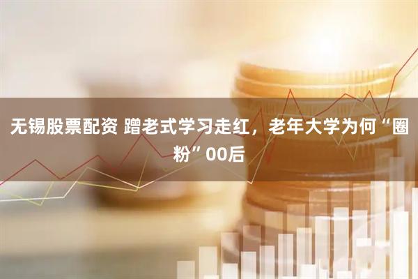 无锡股票配资 蹭老式学习走红，老年大学为何“圈粉”00后