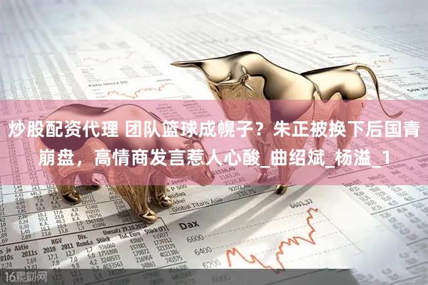 炒股配资代理 团队篮球成幌子？朱正被换下后国青崩盘，高情商发言惹人心酸_曲绍斌_杨溢_1