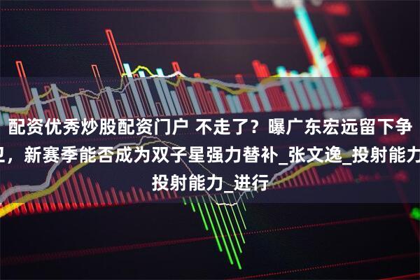 配资优秀炒股配资门户 不走了？曝广东宏远留下争议后卫，新赛季能否成为双子星强力替补_张文逸_投射能力_进行