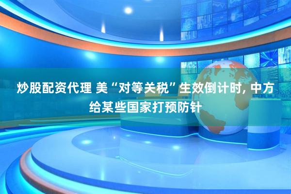 炒股配资代理 美“对等关税”生效倒计时, 中方给某些国家打预防针