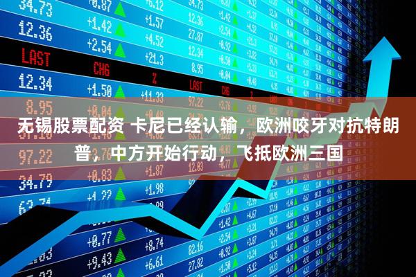 无锡股票配资 卡尼已经认输，欧洲咬牙对抗特朗普，中方开始行动，飞抵欧洲三国