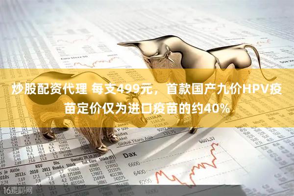炒股配资代理 每支499元，首款国产九价HPV疫苗定价仅为进口疫苗的约40%