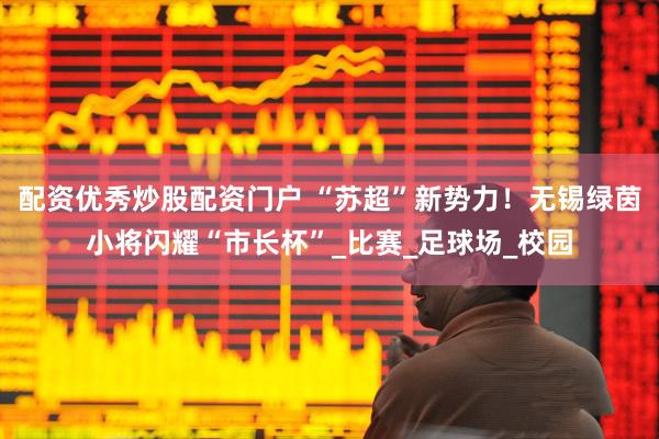 配资优秀炒股配资门户 “苏超”新势力！无锡绿茵小将闪耀“市长杯”_比赛_足球场_校园