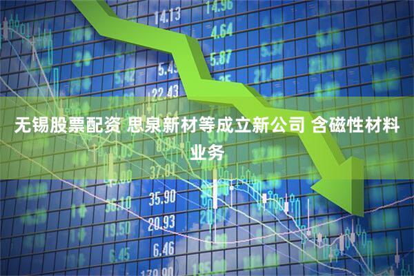 无锡股票配资 思泉新材等成立新公司 含磁性材料业务