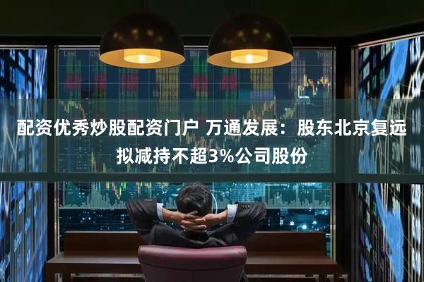 配资优秀炒股配资门户 万通发展：股东北京复远拟减持不超3%公司股份