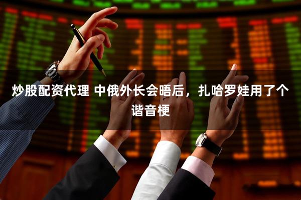 炒股配资代理 中俄外长会晤后，扎哈罗娃用了个谐音梗