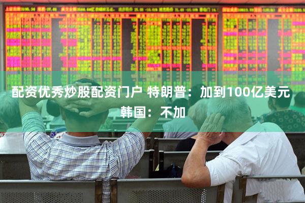 配资优秀炒股配资门户 特朗普：加到100亿美元 韩国：不加