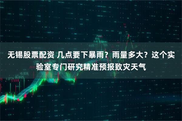 无锡股票配资 几点要下暴雨？雨量多大？这个实验室专门研究精准预报致灾天气