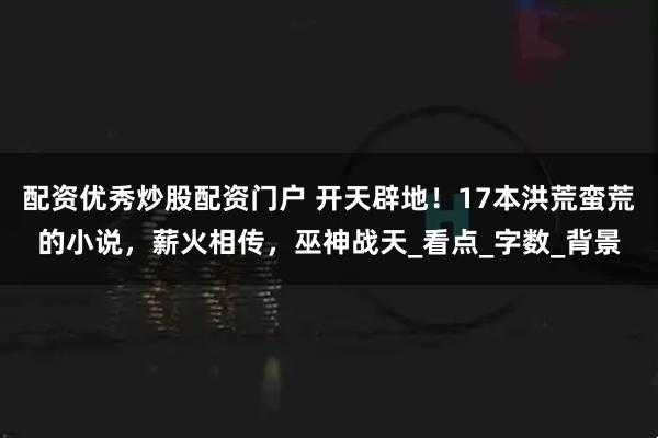 配资优秀炒股配资门户 开天辟地！17本洪荒蛮荒的小说，薪火相传，巫神战天_看点_字数_背景
