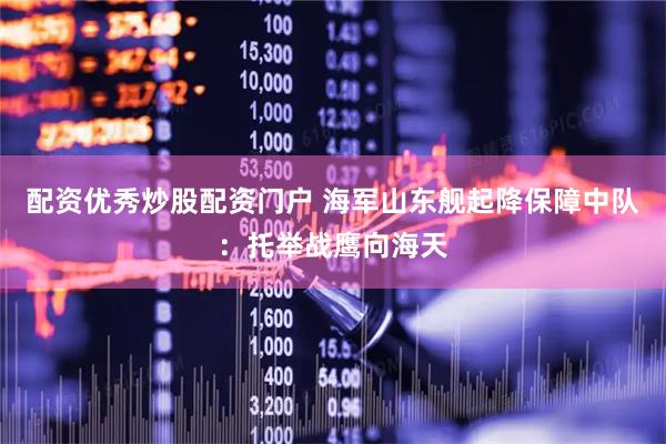 配资优秀炒股配资门户 海军山东舰起降保障中队：托举战鹰向海天