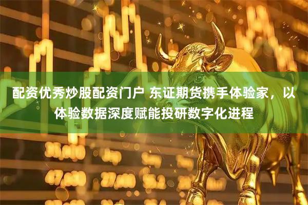 配资优秀炒股配资门户 东证期货携手体验家，以体验数据深度赋能投研数字化进程