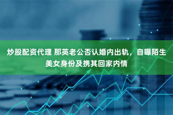 炒股配资代理 那英老公否认婚内出轨，自曝陌生美女身份及携其回家内情