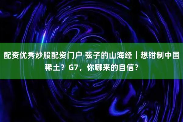 配资优秀炒股配资门户 弦子的山海经｜想钳制中国稀土？G7，你哪来的自信？