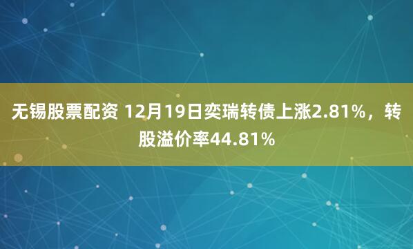 无锡股票配资 12月19日奕瑞转债上涨2.81%，转股溢价率44.81%