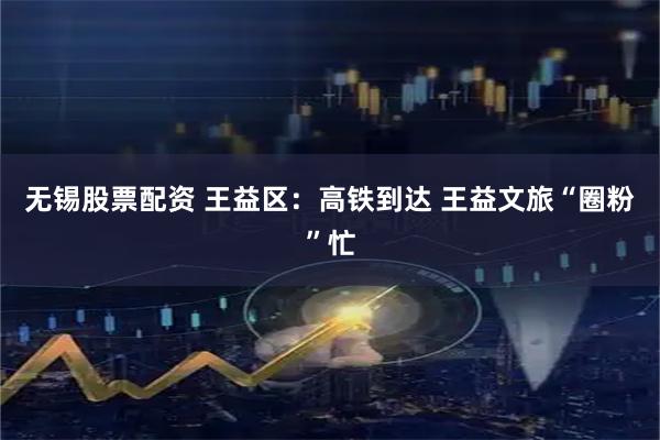 无锡股票配资 王益区：高铁到达 王益文旅“圈粉”忙