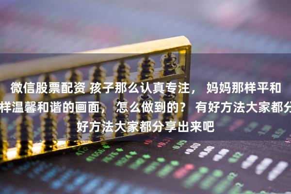 微信股票配资 孩子那么认真专注， 妈妈那样平和轻松， 这样温馨和谐的画面， 怎么做到的？ 有好方法大家都分享出来吧
