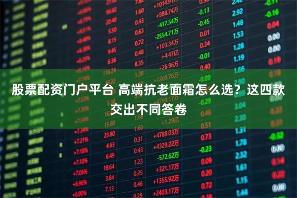 股票配资门户平台 高端抗老面霜怎么选？这四款交出不同答卷