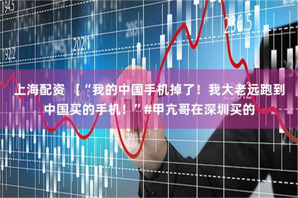 上海配资 【“我的中国手机掉了！我大老远跑到中国买的手机！”#甲亢哥在深圳买的