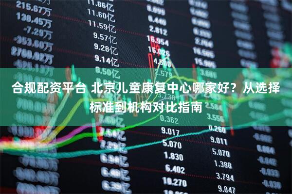 合规配资平台 北京儿童康复中心哪家好？从选择标准到机构对比指南