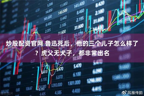 炒股配资官网 鲁迅死后，他的三个儿子怎么样了？虎父无犬子，都非常出名