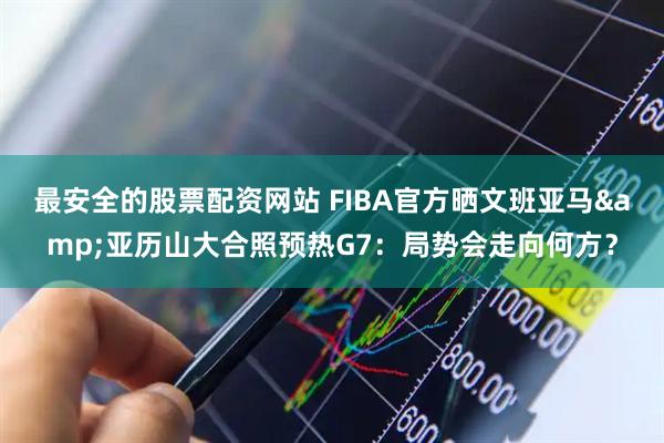 最安全的股票配资网站 FIBA官方晒文班亚马&亚历山大合照预热G7：局势会走向何方？