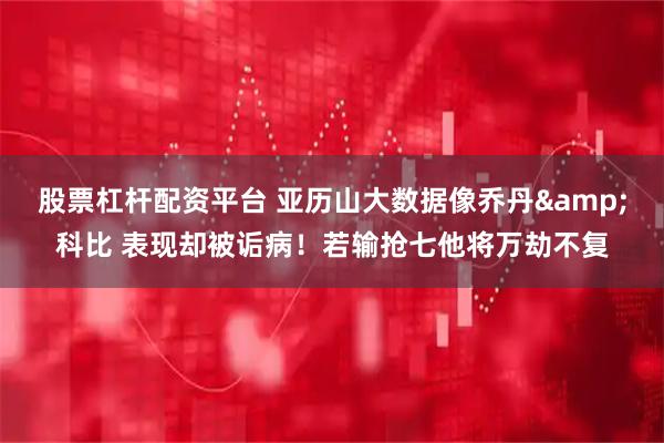 股票杠杆配资平台 亚历山大数据像乔丹&科比 表现却被诟病！若输抢七他将万劫不复