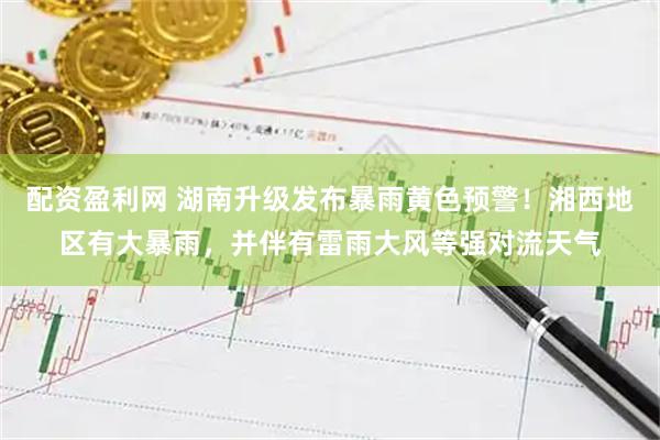 配资盈利网 湖南升级发布暴雨黄色预警！湘西地区有大暴雨，并伴有雷雨大风等强对流天气