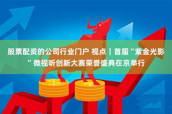股票配资的公司行业门户 视点｜首届“紫金光影”微视听创新大赛荣誉盛典在京举行