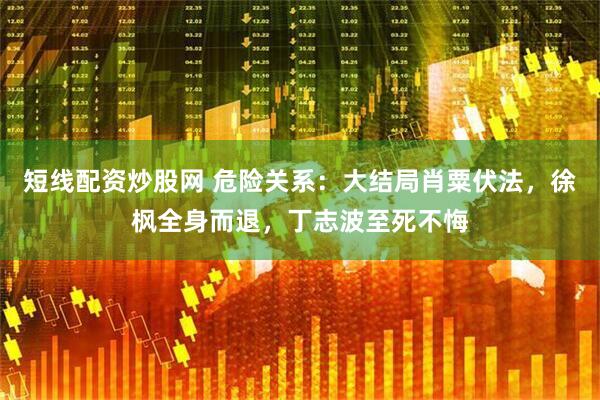 短线配资炒股网 危险关系：大结局肖粟伏法，徐枫全身而退，丁志波至死不悔