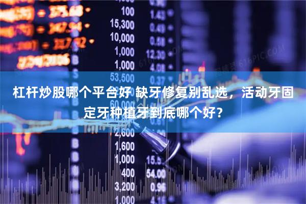 杠杆炒股哪个平台好 缺牙修复别乱选，活动牙固定牙种植牙到底哪个好？