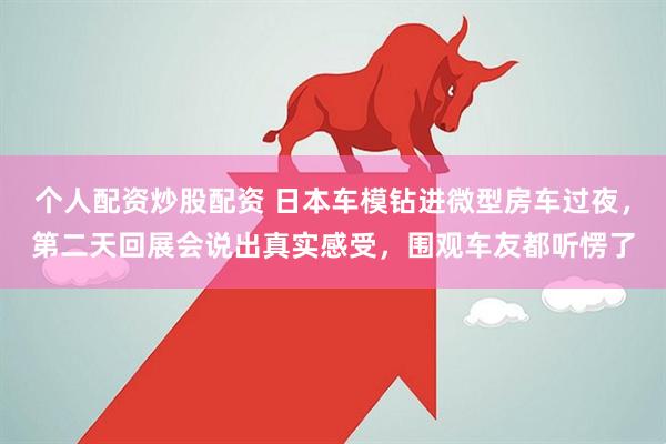 个人配资炒股配资 日本车模钻进微型房车过夜,第二天回展会说出真实感受,围观车友都听愣了