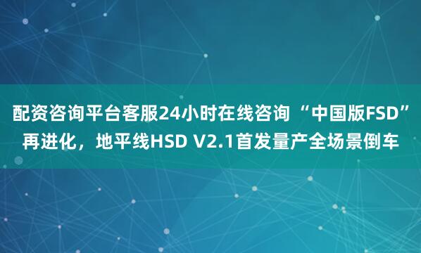 配资咨询平台客服24小时在线咨询 “中国版FSD”再进化，地平线HSD V2.1首发量产全场景倒车