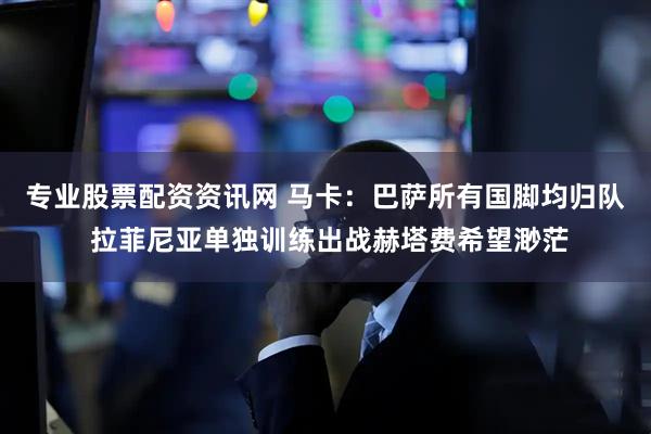 专业股票配资资讯网 马卡：巴萨所有国脚均归队 拉菲尼亚单独训练出战赫塔费希望渺茫