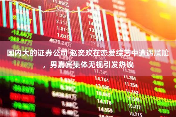 国内大的证券公司 赵奕欢在恋爱综艺中遭遇尴尬，男嘉宾集体无视引发热议
