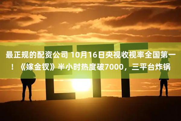 最正规的配资公司 10月16日央视收视率全国第一！《嫁金钗》半小时热度破7000，三平台炸锅