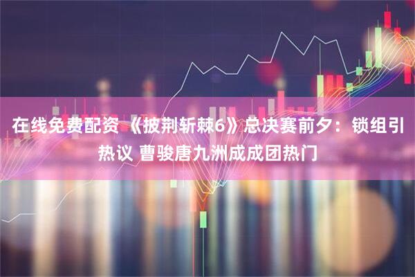 在线免费配资 《披荆斩棘6》总决赛前夕：锁组引热议 曹骏唐九洲成成团热门